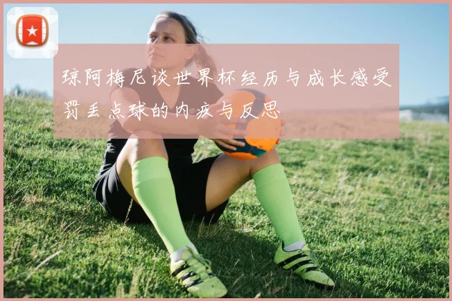 琼阿梅尼谈世界杯经历与成长感受罚丢点球的内疚与反思