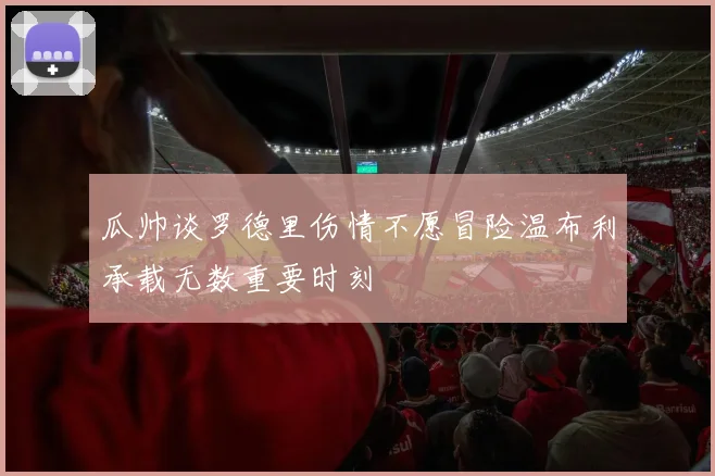 瓜帅谈罗德里伤情不愿冒险温布利承载无数重要时刻