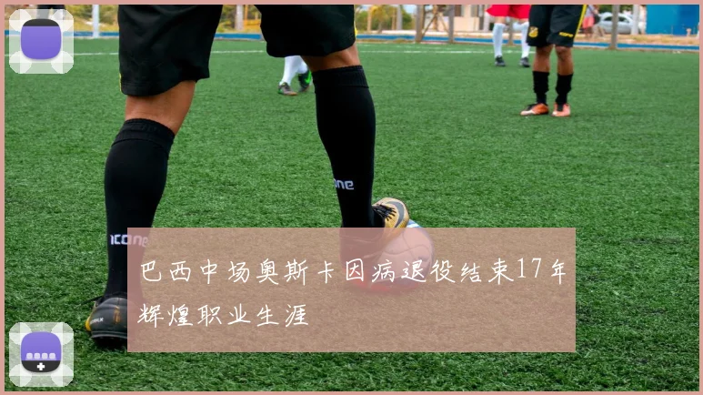 巴西中场奥斯卡因病退役结束17年辉煌职业生涯