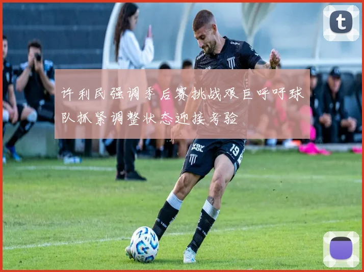 许利民强调季后赛挑战艰巨呼吁球队抓紧调整状态迎接考验