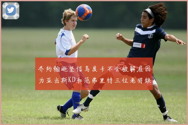 乔约翰逊坚信乌度卡不会被解雇因为亚当斯KD和范弗里特三位老将缺阵