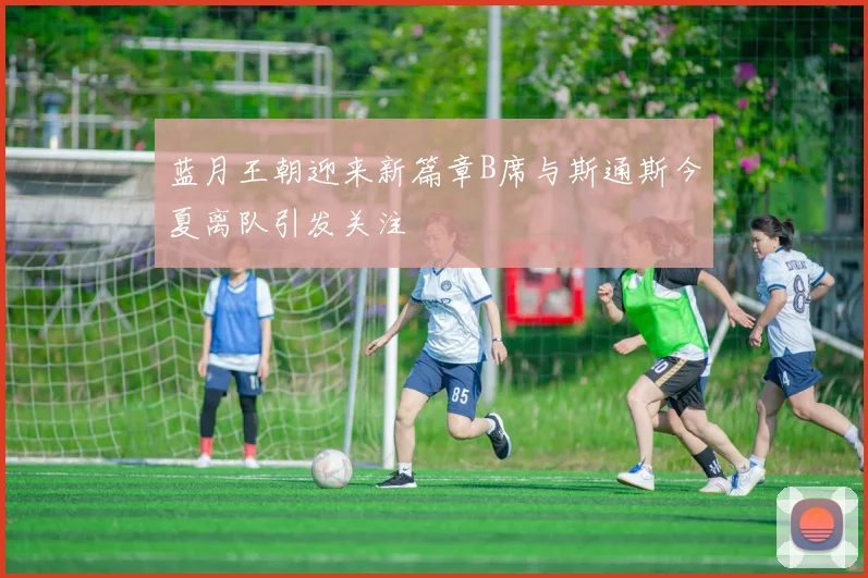 蓝月王朝迎来新篇章B席与斯通斯今夏离队引发关注