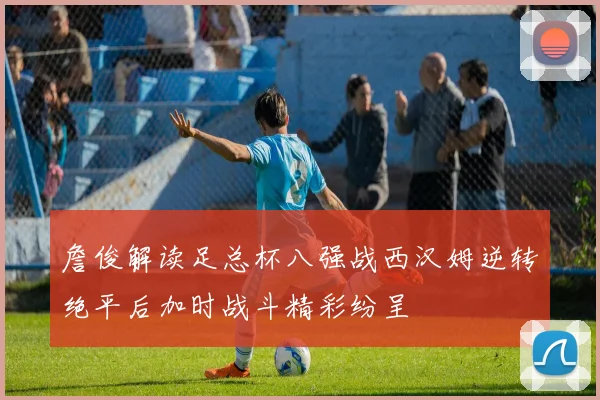 詹俊解读足总杯八强战西汉姆逆转绝平后加时战斗精彩纷呈