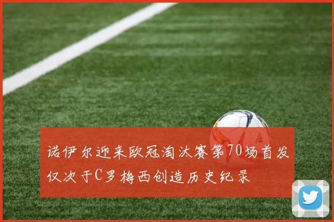 诺伊尔迎来欧冠淘汰赛第70场首发仅次于C罗梅西创造历史纪录