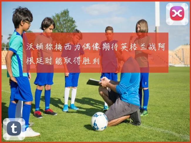 沃顿称梅西为偶像期待英格兰战阿根廷时能取得胜利