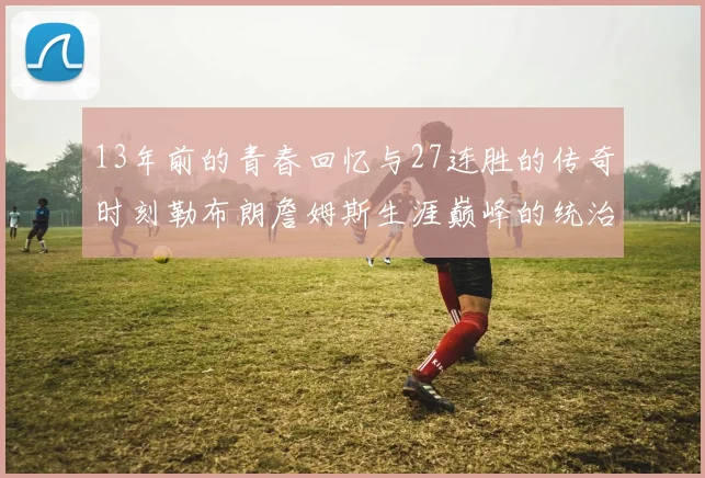 13年前的青春回忆与27连胜的传奇时刻勒布朗詹姆斯生涯巅峰的统治力解析