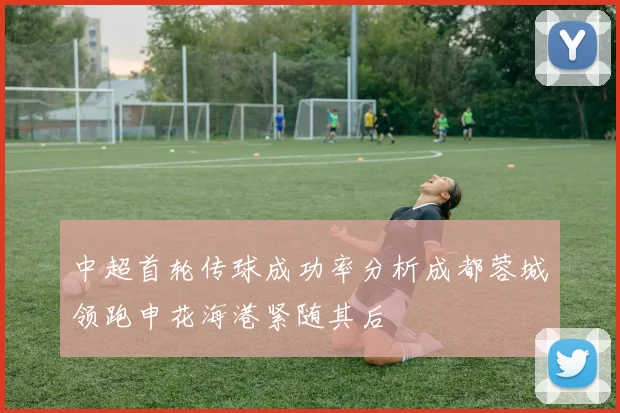 中超首轮传球成功率分析成都蓉城领跑申花海港紧随其后