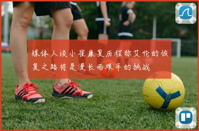 媒体人谈小崔康复历程称艾伦的恢复之路将是漫长而艰辛的挑战