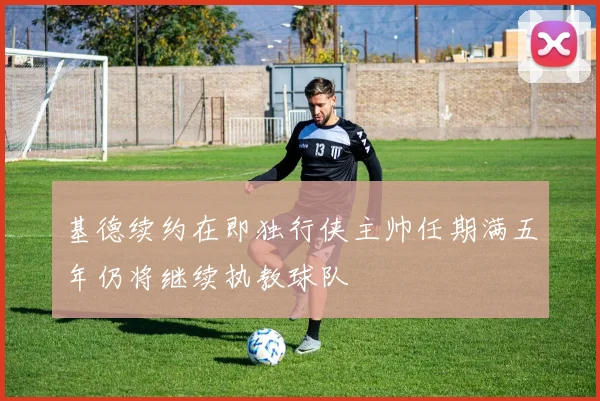 基德续约在即独行侠主帅任期满五年仍将继续执教球队